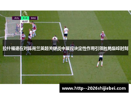 拉什福德在对阵荷兰英超关键战中展现决定性作用引领胜局巅峰时刻