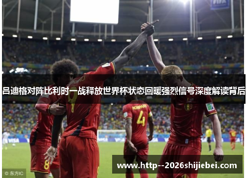 吕迪格对阵比利时一战释放世界杯状态回暖强烈信号深度解读背后