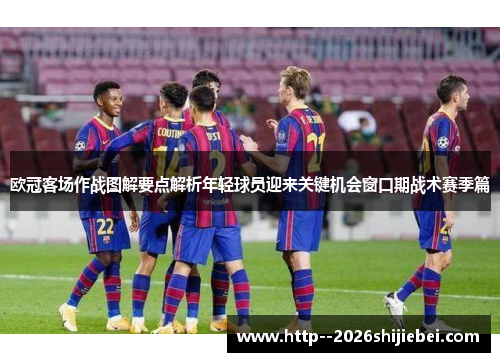 欧冠客场作战图解要点解析年轻球员迎来关键机会窗口期战术赛季篇