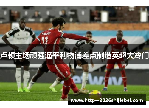 卢顿主场顽强逼平利物浦差点制造英超大冷门