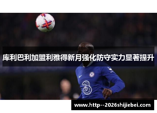 库利巴利加盟利雅得新月强化防守实力显著提升
