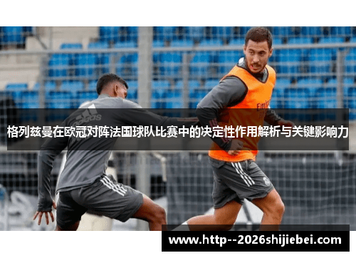 格列兹曼在欧冠对阵法国球队比赛中的决定性作用解析与关键影响力 格列兹曼在欧冠对阵法国球队比赛中的决定性作用解析与关键影响力
