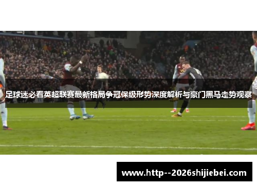 足球迷必看英超联赛最新格局争冠保级形势深度解析与豪门黑马走势观察